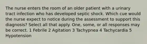 The nurse enters the room of an older patient with a urinary tract infection who has developed septic shock. Which cue would the nurse expect to notice during the assessment to support this diagnosis? Select all that apply. One, some, or all responses may be correct. 1 Febrile 2 Agitation 3 Tachypnea 4 Tachycardia 5 Hypotension