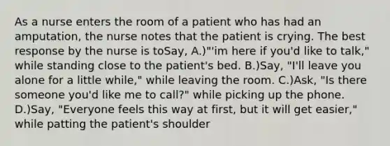 As a nurse enters the room of a patient who has had an amputation, the nurse notes that the patient is crying. The best response by the nurse is toSay, A.)"'im here if you'd like to talk," while standing close to the patient's bed. B.)Say, "I'll leave you alone for a little while," while leaving the room. C.)Ask, "Is there someone you'd like me to call?" while picking up the phone. D.)Say, "Everyone feels this way at first, but it will get easier," while patting the patient's shoulder