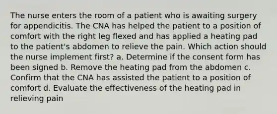 The nurse enters the room of a patient who is awaiting surgery for appendicitis. The CNA has helped the patient to a position of comfort with the right leg flexed and has applied a heating pad to the patient's abdomen to relieve the pain. Which action should the nurse implement first? a. Determine if the consent form has been signed b. Remove the heating pad from the abdomen c. Confirm that the CNA has assisted the patient to a position of comfort d. Evaluate the effectiveness of the heating pad in relieving pain