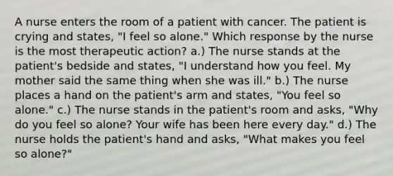 A nurse enters the room of a patient with cancer. The patient is crying and states, "I feel so alone." Which response by the nurse is the most therapeutic action? a.) The nurse stands at the patient's bedside and states, "I understand how you feel. My mother said the same thing when she was ill." b.) The nurse places a hand on the patient's arm and states, "You feel so alone." c.) The nurse stands in the patient's room and asks, "Why do you feel so alone? Your wife has been here every day." d.) The nurse holds the patient's hand and asks, "What makes you feel so alone?"