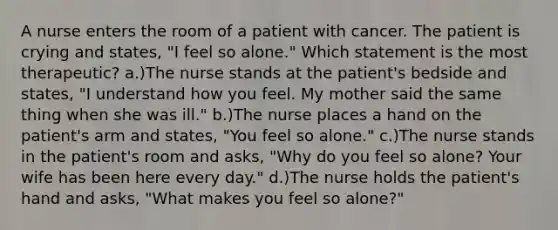 A nurse enters the room of a patient with cancer. The patient is crying and states, "I feel so alone." Which statement is the most therapeutic? a.)The nurse stands at the patient's bedside and states, "I understand how you feel. My mother said the same thing when she was ill." b.)The nurse places a hand on the patient's arm and states, "You feel so alone." c.)The nurse stands in the patient's room and asks, "Why do you feel so alone? Your wife has been here every day." d.)The nurse holds the patient's hand and asks, "What makes you feel so alone?"