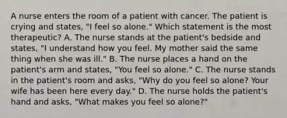 A nurse enters the room of a patient with cancer. The patient is crying and states, "I feel so alone." Which statement is the most therapeutic? A. The nurse stands at the patient's bedside and states, "I understand how you feel. My mother said the same thing when she was ill." B. The nurse places a hand on the patient's arm and states, "You feel so alone." C. The nurse stands in the patient's room and asks, "Why do you feel so alone? Your wife has been here every day." D. The nurse holds the patient's hand and asks, "What makes you feel so alone?"