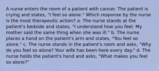 A nurse enters the room of a patient with cancer. The patient is crying and states, "I feel so alone." Which response by the nurse is the most therapeutic action? a. The nurse stands at the patient's bedside and states, "I understand how you feel. My mother said the same thing when she was ill." b. The nurse places a hand on the patient's arm and states, "You feel so alone." c. The nurse stands in the patient's room and asks, "Why do you feel so alone? Your wife has been here every day." d. The nurse holds the patient's hand and asks, "What makes you feel so alone?"