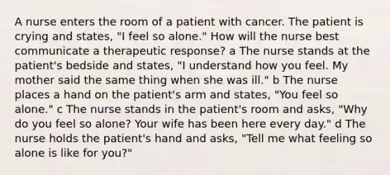 A nurse enters the room of a patient with cancer. The patient is crying and states, "I feel so alone." How will the nurse best communicate a therapeutic response? a The nurse stands at the patient's bedside and states, "I understand how you feel. My mother said the same thing when she was ill." b The nurse places a hand on the patient's arm and states, "You feel so alone." c The nurse stands in the patient's room and asks, "Why do you feel so alone? Your wife has been here every day." d The nurse holds the patient's hand and asks, "Tell me what feeling so alone is like for you?"