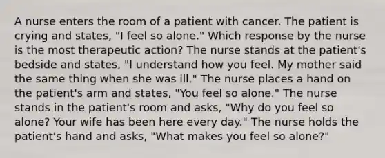 A nurse enters the room of a patient with cancer. The patient is crying and states, "I feel so alone." Which response by the nurse is the most therapeutic action? The nurse stands at the patient's bedside and states, "I understand how you feel. My mother said the same thing when she was ill." The nurse places a hand on the patient's arm and states, "You feel so alone." The nurse stands in the patient's room and asks, "Why do you feel so alone? Your wife has been here every day." The nurse holds the patient's hand and asks, "What makes you feel so alone?"