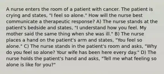 A nurse enters the room of a patient with cancer. The patient is crying and states, "I feel so alone." How will the nurse best communicate a therapeutic response? A) The nurse stands at the patient's bedside and states, "I understand how you feel. My mother said the same thing when she was ill." B) The nurse places a hand on the patient's arm and states, "You feel so alone." C) The nurse stands in the patient's room and asks, "Why do you feel so alone? Your wife has been here every day." D) The nurse holds the patient's hand and asks, "Tell me what feeling so alone is like for you?"