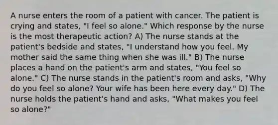 A nurse enters the room of a patient with cancer. The patient is crying and states, "I feel so alone." Which response by the nurse is the most therapeutic action? A) The nurse stands at the patient's bedside and states, "I understand how you feel. My mother said the same thing when she was ill." B) The nurse places a hand on the patient's arm and states, "You feel so alone." C) The nurse stands in the patient's room and asks, "Why do you feel so alone? Your wife has been here every day." D) The nurse holds the patient's hand and asks, "What makes you feel so alone?"