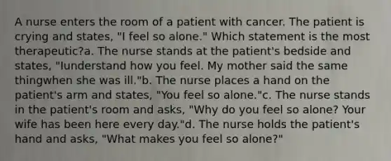 A nurse enters the room of a patient with cancer. The patient is crying and states, "I feel so alone." Which statement is the most therapeutic?a. The nurse stands at the patient's bedside and states, "Iunderstand how you feel. My mother said the same thingwhen she was ill."b. The nurse places a hand on the patient's arm and states, "You feel so alone."c. The nurse stands in the patient's room and asks, "Why do you feel so alone? Your wife has been here every day."d. The nurse holds the patient's hand and asks, "What makes you feel so alone?"