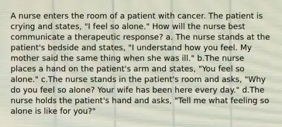 A nurse enters the room of a patient with cancer. The patient is crying and states, "I feel so alone." How will the nurse best communicate a therapeutic response? a. The nurse stands at the patient's bedside and states, "I understand how you feel. My mother said the same thing when she was ill." b.The nurse places a hand on the patient's arm and states, "You feel so alone." c.The nurse stands in the patient's room and asks, "Why do you feel so alone? Your wife has been here every day." d.The nurse holds the patient's hand and asks, "Tell me what feeling so alone is like for you?"