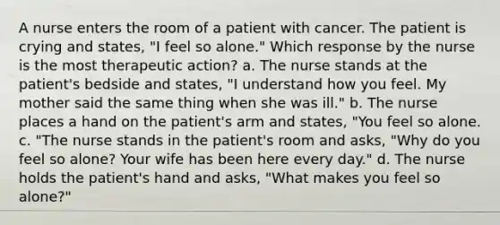 A nurse enters the room of a patient with cancer. The patient is crying and states, "I feel so alone." Which response by the nurse is the most therapeutic action? a. The nurse stands at the patient's bedside and states, "I understand how you feel. My mother said the same thing when she was ill." b. The nurse places a hand on the patient's arm and states, "You feel so alone. c. "The nurse stands in the patient's room and asks, "Why do you feel so alone? Your wife has been here every day." d. The nurse holds the patient's hand and asks, "What makes you feel so alone?"