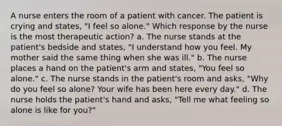 A nurse enters the room of a patient with cancer. The patient is crying and states, "I feel so alone." Which response by the nurse is the most therapeutic action? a. The nurse stands at the patient's bedside and states, "I understand how you feel. My mother said the same thing when she was ill." b. The nurse places a hand on the patient's arm and states, "You feel so alone." c. The nurse stands in the patient's room and asks, "Why do you feel so alone? Your wife has been here every day." d. The nurse holds the patient's hand and asks, "Tell me what feeling so alone is like for you?"