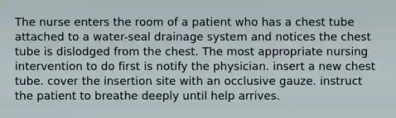 The nurse enters the room of a patient who has a chest tube attached to a water-seal drainage system and notices the chest tube is dislodged from the chest. The most appropriate nursing intervention to do first is notify the physician. insert a new chest tube. cover the insertion site with an occlusive gauze. instruct the patient to breathe deeply until help arrives.