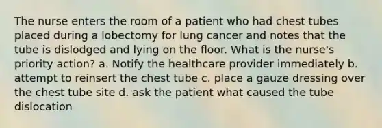 The nurse enters the room of a patient who had chest tubes placed during a lobectomy for lung cancer and notes that the tube is dislodged and lying on the floor. What is the nurse's priority action? a. Notify the healthcare provider immediately b. attempt to reinsert the chest tube c. place a gauze dressing over the chest tube site d. ask the patient what caused the tube dislocation