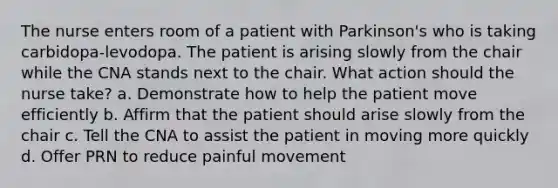 The nurse enters room of a patient with Parkinson's who is taking carbidopa-levodopa. The patient is arising slowly from the chair while the CNA stands next to the chair. What action should the nurse take? a. Demonstrate how to help the patient move efficiently b. Affirm that the patient should arise slowly from the chair c. Tell the CNA to assist the patient in moving more quickly d. Offer PRN to reduce painful movement