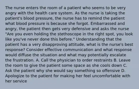 The nurse enters the room of a patient who seems to be very angry with the health care system. As the nurse is taking the patient's blood pressure, the nurse has to remind the patient what blood pressure is because she forgot. Embarrassed and angry, the patient then gets very defensive and asks the nurse "Are you even holding the stethoscope in the right spot, you look like you've never done this before." Understanding that the patient has a very disapproving attitude, what is the nurse's best response? Consider effective communication and what response would diffuse the situation and what may potentially escalate the frustration. A. Call the physician to order restraints B. Leave the room to give the patient some space as she cools down C. Ask the patient why she would say something so offensive D. Apologize to the patient for making her feel uncomfortable with her service