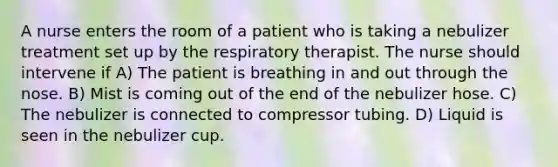 A nurse enters the room of a patient who is taking a nebulizer treatment set up by the respiratory therapist. The nurse should intervene if A) The patient is breathing in and out through the nose. B) Mist is coming out of the end of the nebulizer hose. C) The nebulizer is connected to compressor tubing. D) Liquid is seen in the nebulizer cup.