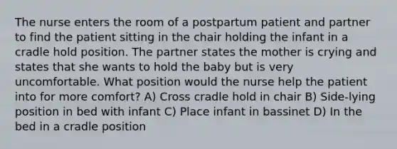 The nurse enters the room of a postpartum patient and partner to find the patient sitting in the chair holding the infant in a cradle hold position. The partner states the mother is crying and states that she wants to hold the baby but is very uncomfortable. What position would the nurse help the patient into for more comfort? A) Cross cradle hold in chair B) Side-lying position in bed with infant C) Place infant in bassinet D) In the bed in a cradle position