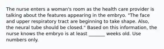 The nurse enters a woman's room as the health care provider is talking about the features appearing in the embryo. "The face and upper respiratory tract are beginning to take shape. Also, the neural tube should be closed." Based on this information, the nurse knows the embryo is at least _______ weeks old. Use numbers only.