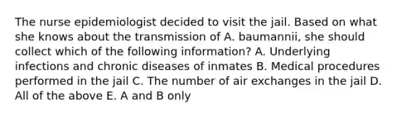 The nurse epidemiologist decided to visit the jail. Based on what she knows about the transmission of A. baumannii, she should collect which of the following information? A. Underlying infections and chronic diseases of inmates B. Medical procedures performed in the jail C. The number of air exchanges in the jail D. All of the above E. A and B only