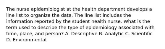 The nurse epidemiologist at the health department develops a line list to organize the data. The line list includes the information reported by the student health nurse. What is the term used to describe the type of epidemiology associated with time, place, and person? A. Descriptive B. Analytic C. Scientific D. Environmental