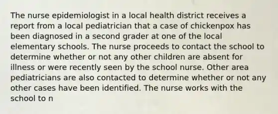 The nurse epidemiologist in a local health district receives a report from a local pediatrician that a case of chickenpox has been diagnosed in a second grader at one of the local elementary schools. The nurse proceeds to contact the school to determine whether or not any other children are absent for illness or were recently seen by the school nurse. Other area pediatricians are also contacted to determine whether or not any other cases have been identified. The nurse works with the school to n