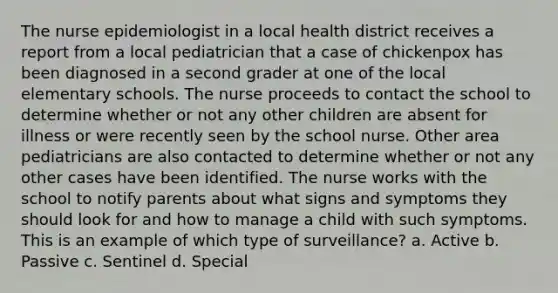 The nurse epidemiologist in a local health district receives a report from a local pediatrician that a case of chickenpox has been diagnosed in a second grader at one of the local elementary schools. The nurse proceeds to contact the school to determine whether or not any other children are absent for illness or were recently seen by the school nurse. Other area pediatricians are also contacted to determine whether or not any other cases have been identified. The nurse works with the school to notify parents about what signs and symptoms they should look for and how to manage a child with such symptoms. This is an example of which type of surveillance? a. Active b. Passive c. Sentinel d. Special