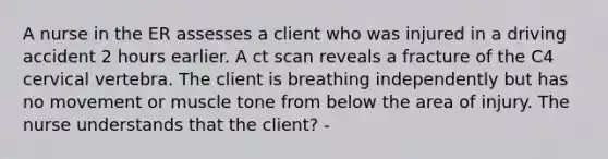 A nurse in the ER assesses a client who was injured in a driving accident 2 hours earlier. A ct scan reveals a fracture of the C4 cervical vertebra. The client is breathing independently but has no movement or muscle tone from below the area of injury. The nurse understands that the client? -