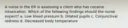 A nurse in the ER is assessing a client who has cocaine intoxication. Which of the following findings should the nurse expect? a. Low blood pressure b. Dilated pupils c. Conjunctival redness d. Decreased body temperature