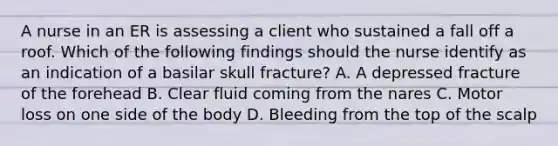 A nurse in an ER is assessing a client who sustained a fall off a roof. Which of the following findings should the nurse identify as an indication of a basilar skull fracture? A. A depressed fracture of the forehead B. Clear fluid coming from the nares C. Motor loss on one side of the body D. Bleeding from the top of the scalp