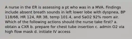 A nurse in the ER is assessing a pt who was in a MVA. Findings include absent breath sounds in left lower lobe with dyspnea, BP 118/68, HR 124, RR 38, temp 101.4, and SaO2 92% room air. Which of the following actions should the nurse take first? a. obtain a CXR b. prepare for chest tube insertion c. admin O2 via high flow mask d. initiate IV access