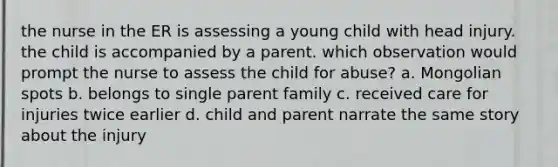 the nurse in the ER is assessing a young child with head injury. the child is accompanied by a parent. which observation would prompt the nurse to assess the child for abuse? a. Mongolian spots b. belongs to single parent family c. received care for injuries twice earlier d. child and parent narrate the same story about the injury