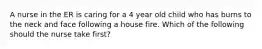 A nurse in the ER is caring for a 4 year old child who has burns to the neck and face following a house fire. Which of the following should the nurse take first?