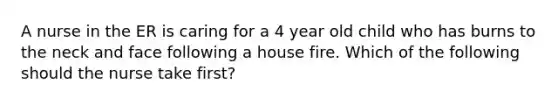 A nurse in the ER is caring for a 4 year old child who has burns to the neck and face following a house fire. Which of the following should the nurse take first?