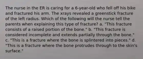 The nurse in the ER is caring for a 6-year-old who fell off his bike and fractured his arm. The xrays revealed a greenstick fracture of the left radius. Which of the following will the nurse tell the parents when explaining this type of fracture? a. "This fracture consists of a raised portion of the bone." b. "This fracture is considered incomplete and extends partially through the bone." c. "This is a fracture where the bone is splintered into pieces." d. "This is a fracture where the bone protrudes through to the skin's surface."