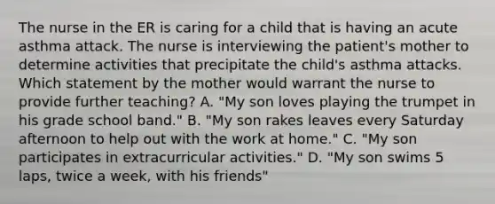 The nurse in the ER is caring for a child that is having an acute asthma attack. The nurse is interviewing the patient's mother to determine activities that precipitate the child's asthma attacks. Which statement by the mother would warrant the nurse to provide further teaching? A. "My son loves playing the trumpet in his grade school band." B. "My son rakes leaves every Saturday afternoon to help out with the work at home." C. "My son participates in extracurricular activities." D. "My son swims 5 laps, twice a week, with his friends"