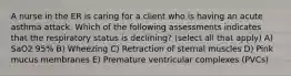 A nurse in the ER is caring for a client who is having an acute asthma attack. Which of the following assessments indicates that the respiratory status is declining? (select all that apply) A) SaO2 95% B) Wheezing C) Retraction of sternal muscles D) Pink mucus membranes E) Premature ventricular complexes (PVCs)