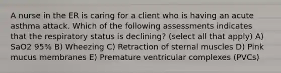 A nurse in the ER is caring for a client who is having an acute asthma attack. Which of the following assessments indicates that the respiratory status is declining? (select all that apply) A) SaO2 95% B) Wheezing C) Retraction of sternal muscles D) Pink mucus membranes E) Premature ventricular complexes (PVCs)