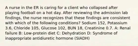 A nurse in the ER is caring for a client who collapsed after playing football on a hot day. After reviewing the admission lab findings, the nurse recognizes that these findings are consistent with which of the following conditions? Sodium 152, Potassium 3.6, Chloride 105, Glucose 102, BUN 18, Creatinine 0.7. A: Renal failure B: Low-protein diet C: Dehydration D: Syndrome of inappropriate antidiuretic hormone (SIADH)