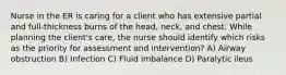 Nurse in the ER is caring for a client who has extensive partial and full-thickness burns of the head, neck, and chest. While planning the client's care, the nurse should identify which risks as the priority for assessment and intervention? A) Airway obstruction B) Infection C) Fluid imbalance D) Paralytic ileus