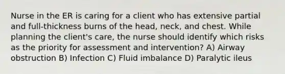 Nurse in the ER is caring for a client who has extensive partial and full-thickness burns of the head, neck, and chest. While planning the client's care, the nurse should identify which risks as the priority for assessment and intervention? A) Airway obstruction B) Infection C) Fluid imbalance D) Paralytic ileus