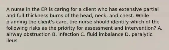 A nurse in the ER is caring for a client who has extensive partial and full-thickness burns of the head, neck, and chest. While planning the client's care, the nurse should identify which of the following risks as the priority for assessment and intervention? A. airway obstruction B. infection C. fluid imbalance D. paralytic ileus