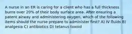 A nurse in an ER is caring for a client who has a full thickness burns over 20% of their body surface area. After ensuring a patent airway and administering oxygen, which of the following items should the nurse prepare to administer first? A) IV fluids B) analgesia C) antibiotics D) tetanus toxoid