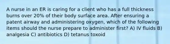 A nurse in an ER is caring for a client who has a full thickness burns over 20% of their body surface area. After ensuring a patent airway and administering oxygen, which of the following items should the nurse prepare to administer first? A) IV fluids B) analgesia C) antibiotics D) tetanus toxoid