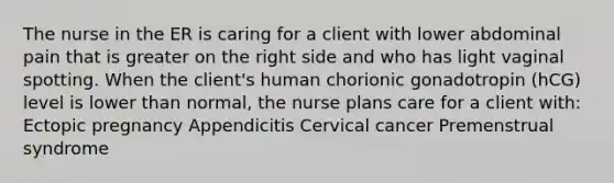 The nurse in the ER is caring for a client with lower abdominal pain that is greater on the right side and who has light vaginal spotting. When the client's human chorionic gonadotropin (hCG) level is lower than normal, the nurse plans care for a client with: <a href='https://www.questionai.com/knowledge/kNk7jxYwjO-ectopic-pregnancy' class='anchor-knowledge'>ectopic pregnancy</a> Appendicitis Cervical cancer Premenstrual syndrome