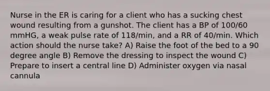 Nurse in the ER is caring for a client who has a sucking chest wound resulting from a gunshot. The client has a BP of 100/60 mmHG, a weak pulse rate of 118/min, and a RR of 40/min. Which action should the nurse take? A) Raise the foot of the bed to a 90 degree angle B) Remove the dressing to inspect the wound C) Prepare to insert a central line D) Administer oxygen via nasal cannula