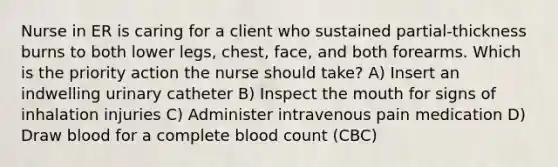 Nurse in ER is caring for a client who sustained partial-thickness burns to both lower legs, chest, face, and both forearms. Which is the priority action the nurse should take? A) Insert an indwelling urinary catheter B) Inspect the mouth for signs of inhalation injuries C) Administer intravenous pain medication D) Draw blood for a complete blood count (CBC)