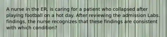 A nurse in the ER. is caring for a patient who collapsed after playing football on a hot day. After reviewing the admission Labs. findings, the nurse recognizes that these findings are consistent with which condition?