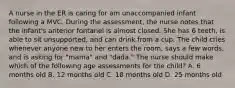 A nurse in the ER is caring for am unaccompanied infant following a MVC. During the assessment, the nurse notes that the infant's anterior fontanel is almost closed. She has 6 teeth, is able to sit unsupported, and can drink from a cup. The child cries whenever anyone new to her enters the room, says a few words, and is asking for "mama" and "dada." The nurse should make which of the following age assessments for the child? A. 6 months old B. 12 months old C. 18 months old D. 25 months old