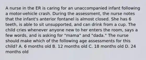 A nurse in the ER is caring for an unaccompanied infant following a motor-vehicle crash. During the assessment, the nurse notes that the infant's anterior fontanel is almost closed. She has 6 teeth, is able to sit unsupported, and can drink from a cup. The child cries whenever anyone new to her enters the room, says a few words, and is asking for "mama" and "dada." The nurse should make which of the following age assessments for this child? A. 6 months old B. 12 months old C. 18 months old D. 24 months old