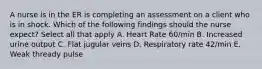 A nurse is in the ER is completing an assessment on a client who is in shock. Which of the following findings should the nurse expect? Select all that apply A. Heart Rate 60/min B. Increased urine output C. Flat jugular veins D. Respiratory rate 42/min E. Weak thready pulse